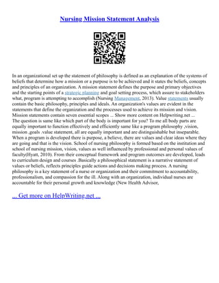 Nursing Mission Statement Analysis
In an organizational set up the statement of philosophy is defined as an explanation of the systems of
beliefs that determine how a mission or a purpose is to be achieved and it states the beliefs, concepts
and principles of an organization. A mission statement defines the purpose and primary objectives
and the starting points of a strategic planning and goal setting process, which assure to stakeholders
what, program is attempting to accomplish (Nursing Management, 2013). Value statements usually
contain the basic philosophy, principles and ideals. An organization's values are evident in the
statements that define the organization and the processes used to achieve its mission and vision.
Mission statements contain seven essential scopes ... Show more content on Helpwriting.net ...
The question is same like which part of the body is important for you? To me all body parts are
equally important to function effectively and efficiently same like a program philosophy ,vision,
mission ,goals .value statement, all are equally important and are distinguishable but inseparable.
When a program is developed there is purpose, a believe, there are values and clear ideas where they
are going and that is the vision. School of nursing philosophy is formed based on the institution and
school of nursing mission, vision, values as well influenced by professional and personal values of
faculty(Hyatt, 2010). From their conceptual framework and program outcomes are developed, leads
to curriculum design and courses .Basically a philosophical statement is a narrative statement of
values or beliefs, reflects principles guide actions and decisions making process. A nursing
philosophy is a key statement of a nurse or organization and their commitment to accountability,
professionalism, and compassion for the ill. Along with an organization, individual nurses are
accountable for their personal growth and knowledge (New Health Advisor,
... Get more on HelpWriting.net ...
 