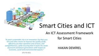 Smart Cities and ICT
An ICT Assessment Framework
for Smart Cities
HAKAN DEMİREL
“A smart sustainable city is an innovative city that uses
ICTs and other means to improve the quality of life,
efficiency of urban operation and services, and
competitiveness, while ensuring that it meets the needs
of present and future generations with respect to
economic, social and environmental aspects.”
(ITU FG-SCC)
 