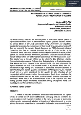GASPRO INTERNATIONAL JOURNAL OF LANGUAGE
AND LINGUISTICS, VOL 3 NO 1, APRIL 2022. UNITED KINGDOM.
51
AN ASSESSMENT OF ACCURATE GUIDES TO EXCEPTIONAL
KEYNOTE SPEECH FOR CAPTIVATION OF AUDIENCE
Morgan A. JOHN, Ph.D
Department of Linguistics and Literature Studies
Wake Forest University,
Winston-Salem, North Carolina
United States of America
ABSTRACT
The study carefully, assessed the accurate guides to exceptional keynote speech for
captivation of audience. Some of the more famous keynote speeches are those made in
the United States at the party conventions during Democratic and Republican
presidential campaigns. Keynote speakers at these events have often gained nationwide
fame (or notoriety); for example, Barack Obama at the 2004 Democratic National
Convention, and have occasionally influenced the course of the election. In the
commercial arena, Steve Jobs delivered influential keynote speeches at Apple product,
system and service launches, and former presidential candidate Al Gore delivered a
keynote address which was edited into the documentary film “An Inconvenient Truth”.
Also studied was a keynote address by the Executive Vice Chairman, Nigerian
Communications Commission, Professor Umar Garba Danbatta, on Service Delivery for a
New Nigeria which was observed to be very captivating. The study discovered that
keynote speeches are often used to raise interest in a particular event, such as a
conference or large meeting by a corporation or association, and draw attendees to
attend that program. Keynote speeches are important, and being asked to give a keynote
speech can be a great opportunity for the speaker to take advantage of and
communicate with the audience about the topic at hand. finally, it was concluded that
majority of keynote speeches are based on the speaker's personal experiences and
knowledge. Hence, one of the recommendations made in the study was that, when
picking speakers for your conference, association meeting, or corporate event, sales
meeting, pick your Keynote Speaker with care.
KEYWORDS: Keynote speeches
Introduction
At political or industrial conventions and at academic conferences, the keynote
address or keynote speech is delivered to set the underlying tone and summarize the
core message or most important revelation of the event. In corporate or commercial
settings, greater importance is attached to the delivery of a keynote speech or keynote
address. The keynote establishes the framework for the following programme of events or
MorganA.JOHN,Ph.D
 