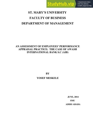 ST. MARY’S UNIVERSITY
FACULTY OF BUSINESS
DEPARTMENT OF MANAGEMENT
AN ASSESSMENT OF EMPLOYEES’ PERFORMANCE
APPRAISAL PRACTICE: THE CASE OF AWASH
INTERNATIONAL BANK S.C (AIB)
BY
YOSEF MESKELE
JUNE, 2014
SMU
ADDIS ABABA
 