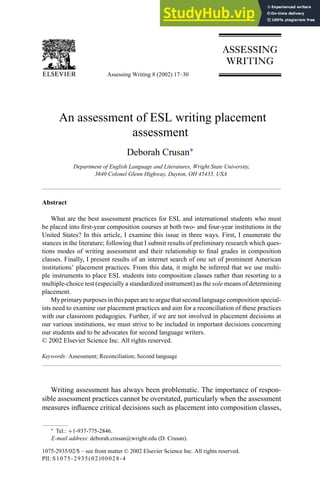 Assessing Writing 8 (2002) 17–30
An assessment of ESL writing placement
assessment
Deborah Crusan∗
Department of English Language and Literatures, Wright State University,
3640 Colonel Glenn Highway, Dayton, OH 45435, USA
Abstract
What are the best assessment practices for ESL and international students who must
be placed into first-year composition courses at both two- and four-year institutions in the
United States? In this article, I examine this issue in three ways. First, I enumerate the
stances in the literature; following that I submit results of preliminary research which ques-
tions modes of writing assessment and their relationship to final grades in composition
classes. Finally, I present results of an internet search of one set of prominent American
institutions’ placement practices. From this data, it might be inferred that we use multi-
ple instruments to place ESL students into composition classes rather than resorting to a
multiple-choice test (especially a standardized instrument) as the sole means of determining
placement.
My primary purposes in this paper are to argue that second language composition special-
ists need to examine our placement practices and aim for a reconciliation of these practices
with our classroom pedagogies. Further, if we are not involved in placement decisions at
our various institutions, we must strive to be included in important decisions concerning
our students and to be advocates for second language writers.
© 2002 Elsevier Science Inc. All rights reserved.
Keywords: Assessment; Reconciliation; Second language
Writing assessment has always been problematic. The importance of respon-
sible assessment practices cannot be overstated, particularly when the assessment
measures influence critical decisions such as placement into composition classes,
∗ Tel.: +1-937-775-2846.
E-mail address: deborah.crusan@wright.edu (D. Crusan).
1075-2935/02/$ – see front matter © 2002 Elsevier Science Inc. All rights reserved.
PII: S1075-2935(02)00028-4
 