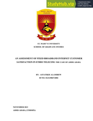ST. MARY’S UNIVERSITY
SCHOOL OF GRADUATE STUDIES
AN ASSESSMENT OF FIXED BROADBAND INTERNET CUSTOMER
SATISFACTION IN ETHIO TELECOM: THE CASE OF ADDIS ABABA
BY: ASTATIKIE ALAMIREW
ID NO: SGS1/0067/2004
NOVEMBER 2013
ADDIS ABABA, ETHIOPIA
 