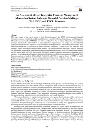 Information and Knowledge Management                                                                  www.iiste.org
ISSN 2224-5758 (Paper) ISSN 2224-896X (Online)
Vol 2, No.3, 2012


      An Assessment of How Integrated Financial Management
     Information System Enhances Financial Decision Making at
                  TANESCO and TTCL, Tanzania
                                                Isidore Minani
            Ruaha University College, A Constituent College of St. Augustine University of Tanzania
                                        P.O.Box 774, Iringa, Tanzania
                            Tel: +255 754 229074 E-mail: isidomin@yahoo.com

Abstract
This study sought to find out the extent to which financial managers use IFMIS tools to generate financial
information required to make informed financial decisions, especially in financial planning and capital budgeting.
The study was conducted at TANESCO and TTCL, headquarters, Dar es Salaam. The study was quantitative
aiming at describing the state of affairs as it existed in these organizations. The sample size consisted of 34
respondents drawn from 204 employees of the above mentioned organizations. The sampling unit consisted of all
financial managers and IS officers of the above mentioned companies. To analyze data, the researcher used
frequency counts, percentages, and correlation analysis. The findings indicated that 80.09% financial managers
use IFMIS tools in generating financial planning information which contributes to the efficiency of their financial
decision making while only 56.01% of them use IFMIS tools in capital budgeting, which shows that almost half of
managers were making capital budgeting decisions without basing on the information generated through IFMIS.
Recommendations are made to CFOs of both TANESCO and TTCL to improve the use of IFMIS in capital
budgeting to be able to generate required, timely and adequate information for decision-making.
Keywords: Integrated Financial Management Information Systems, Financial information, Capital Budgeting,
Financial Planning

Abbreviations:
CFO: Chief Financial Officer
IFMIS: Integrated Financial Management Information Systems
HQ: Headquarter
IS: Information Systems
TTCL: Tanzania Telecommunications Company Limited
TANESCO: Tanzania Electric Supply Company Ltd

1. Introduction and Background
Despite IFMIS wide number of tools and high capability to collect, process and provide timely and accurate
financial information, the extent to which financial managers use them to carry out their tedious daily tasks to
generate financial information to enhance their financial decision is still unsure, hence the motive of this study.
Financial decision making is an important managerial effort in any organization. This effort requires accurate,
timely and relevant information. According to Aminu (1986), information systems are one of the major issues and
indices of successful financial planning. Where appropriate information required for planning is not available at
the appropriate time, organizations have a potential threat to poorly made decisions.
     The more multifaceted an organization’s arrangement is the greater the coordination within and between
sections and departments. Nevertheless, central to the needed coordination is information. This observation is
reinforced by Murdick and Ross (1971), when they opined that information is very essential to the survival of any
organization. As organizations grow, complexity and an increased rate of change make appropriate information
processing capacity unavoidable, hence the need of management information systems.
     Burstein (1986) points out that Management Information Systems (MIS) do not have to be computerized, but
with today's large, multinational corporations, computerization is a must for a business to be successful. Boland
and Hirschheim (1987) defined the term “Financial Management Information Systems” as computer-based
financial management systems which support financial managers in decisions concerning the financing of a
business and the allocation and control of financial resources within a business. Nevertheless, World Bank (2000)
case study shows that adequate use of IFMIS enhances effective financial decision making. Other researches such
as Ajayi and Omirin (2007) revealed that IFMIS was not adequately used for decision making on long-term
planning, short-term planning and budgeting in most business organizations. Following these findings, this study



                                                       15
 