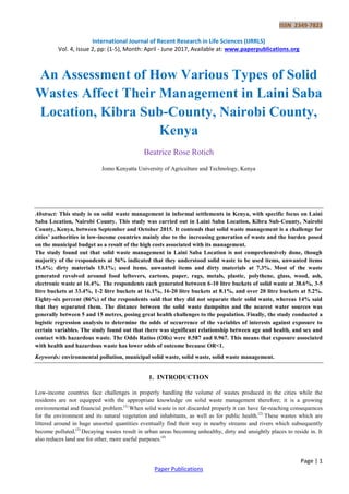 ISSN 2349-7823
International Journal of Recent Research in Life Sciences (IJRRLS)
Vol. 4, Issue 2, pp: (1-5), Month: April - June 2017, Available at: www.paperpublications.org
Page | 1
Paper Publications
An Assessment of How Various Types of Solid
Wastes Affect Their Management in Laini Saba
Location, Kibra Sub-County, Nairobi County,
Kenya
Beatrice Rose Rotich
Jomo Kenyatta University of Agriculture and Technology, Kenya
Abstract: This study is on solid waste management in informal settlements in Kenya, with specific focus on Laini
Saba Location, Nairobi County. This study was carried out in Laini Saba Location, Kibra Sub-County, Nairobi
County, Kenya, between September and October 2015. It contends that solid waste management is a challenge for
cities’ authorities in low-income countries mainly due to the increasing generation of waste and the burden posed
on the municipal budget as a result of the high costs associated with its management.
The study found out that solid waste management in Laini Saba Location is not comprehensively done, though
majority of the respondents at 56% indicated that they understood solid waste to be used items, unwanted items
15.6%; dirty materials 13.1%; used items, unwanted items and dirty materials at 7.3%. Most of the waste
generated revolved around food leftovers, cartons, paper, rags, metals, plastic, polythene, glass, wood, ash,
electronic waste at 16.4%. The respondents each generated between 6-10 litre buckets of solid waste at 38.6%, 3-5
litre buckets at 33.4%, 1-2 litre buckets at 16.1%, 16-20 litre buckets at 8.1%, and over 20 litre buckets at 5.2%.
Eighty-six percent (86%) of the respondents said that they did not separate their solid waste, whereas 14% said
that they separated them. The distance between the solid waste dumpsites and the nearest water sources was
generally between 5 and 15 metres, posing great health challenges to the population. Finally, the study conducted a
logistic regression analysis to determine the odds of occurrence of the variables of interests against exposure to
certain variables. The study found out that there was significant relationship between age and health, and sex and
contact with hazardous waste. The Odds Ratios (ORs) were 0.587 and 0.967. This means that exposure associated
with health and hazardous waste has lower odds of outcome because OR<1.
Keywords: environmental pollution, municipal solid waste, solid waste, solid waste management.
1. INTRODUCTION
Low-income countries face challenges in properly handling the volume of wastes produced in the cities while the
residents are not equipped with the appropriate knowledge on solid waste management therefore; it is a growing
environmental and financial problem.(1)
When solid waste is not discarded properly it can have far-reaching consequences
for the environment and its natural vegetation and inhabitants, as well as for public health.(2)
These wastes which are
littered around in huge unsorted quantities eventually find their way in nearby streams and rivers which subsequently
become polluted.(3)
Decaying wastes result in urban areas becoming unhealthy, dirty and unsightly places to reside in. It
also reduces land use for other, more useful purposes.(4)
 