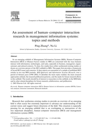 An assessment of human–computer interaction
research in management information systems:
topics and methods
Ping Zhang*, Na Li
School of Information Studies, Syracuse University, Syracuse, NY 13244, USA
Abstract
As an emerging subfield of Management Information Systems (MIS), Human–Computer
Interaction (HCI) or Human Factors studies in MIS are concerned with the ways humans
interact with information, technologies, and tasks, especially in business, managerial, organi-
zational, and cultural contexts. To date, few studies have either synthesized existing studies or
drawn an overview picture of the HCI subfield in MIS. This paper first provides a framework
of broad HCI issues and concerns. It then reports an assessment of a sample of published HCI
articles in two top MIS journals, MIS Quarterly and Information Systems Research, over a
period of thirteen years (1990–2002). It identifies the main topics studied, the main research
approaches utilized, the research publication patterns, and the needs for future research efforts
in this subfield. The results should be of interest to researchers in this subfield, in the MIS field,
and in other related disciplines for future research, collaboration, and publication.
# 2003 Elsevier Ltd. All rights reserved.
Keywords: Human–computer interaction (HCI); Human factors in information systems (HFIS); Litera-
ture analysis; Literature assessment; Research methods
1. Introduction
Research that synthesizes existing studies to provide an overview of an emerging
field is often scarce but extremely important to advance our understanding of the
current status and suggest future directions of the field. This situation is especially
pressing for an emerging subfield that is an overlapping or intersection of the
two important disciplines, human–computer interaction (HCI) and management
information systems (MIS).
Computers in Human Behavior 20 (2004) 125–147
www.elsevier.com/locate/comphumbeh
0747-5632/$ - see front matter # 2003 Elsevier Ltd. All rights reserved.
doi:10.1016/j.chb.2003.10.011
* Corresponding author. Tel.: +1-315-443-5617; fax: +1-315-443-5806.
E-mail address: pzhang@syr.edu (P. Zhang).
 