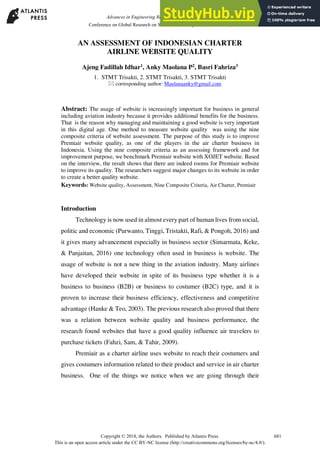 AN ASSESSMENT OF INDONESIAN CHARTER
AIRLINE WEBSITE QUALITY
Ajeng Fadillah Idhar1
, Anky Maolana P2
, Basri Fahriza3
1. STMT Trisakti, 2. STMT Trisakti, 3. STMT Trisakti
 corresponding author: Maulanaanky@gmail.com
Abstract: The usage of website is increasingly important for business in general
including aviation industry because it provides additional benefits for the business.
That is the reason why managing and maintaining a good website is very important
in this digital age. One method to measure website quality was using the nine
composite criteria of website assessment. The purpose of this study is to improve
Premiair website quality, as one of the players in the air charter business in
Indonesia. Using the nine composite criteria as an assessing framework and for
improvement purpose, we benchmark Premiair website with XOJET website. Based
on the interview, the result shows that there are indeed rooms for Premiair website
to improve its quality. The researchers suggest major changes to its website in order
to create a better quality website.
Keywords: Website quality, Assessment, Nine Composite Criteria, Air Charter, Premiair
Introduction
Technology is now used in almost every part of human lives from social,
politic and economic (Purwanto, Tinggi, Tristakti, Rafi, & Pongoh, 2016) and
it gives many advancement especially in business sector (Simarmata, Keke,
& Panjaitan, 2016) one technology often used in business is website. The
usage of website is not a new thing in the aviation industry. Many airlines
have developed their website in spite of its business type whether it is a
business to business (B2B) or business to costumer (B2C) type, and it is
proven to increase their business efficiency, effectiveness and competitive
advantage (Hanke & Teo, 2003). The previous research also proved that there
was a relation between website quality and business performance, the
research found websites that have a good quality influence air travelers to
purchase tickets (Fahzi, Sam, & Tahir, 2009).
Premiair as a charter airline uses website to reach their costumers and
gives costumers information related to their product and service in air charter
business. One of the things we notice when we are going through their
681
Copyright © 2018, the Authors. Published by Atlantis Press.
This is an open access article under the CC BY-NC license (http://creativecommons.org/licenses/by-nc/4.0/).
Advances in Engineering Research (AER), volume 147
Conference on Global Research on Sustainable Transport (GROST 2017)
 