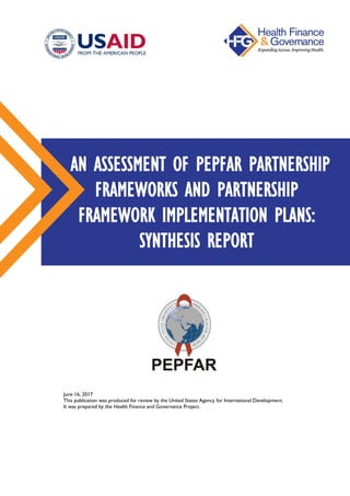 June 16, 2017
This publication was produced for review by the United States Agency for International Development.
It was prepared by the Health Finance and Governance Project.
AN ASSESSMENT OF PEPFAR PARTNERSHIP
FRAMEWORKS AND PARTNERSHIP
FRAMEWORK IMPLEMENTATION PLANS:
SYNTHESIS REPORT
 