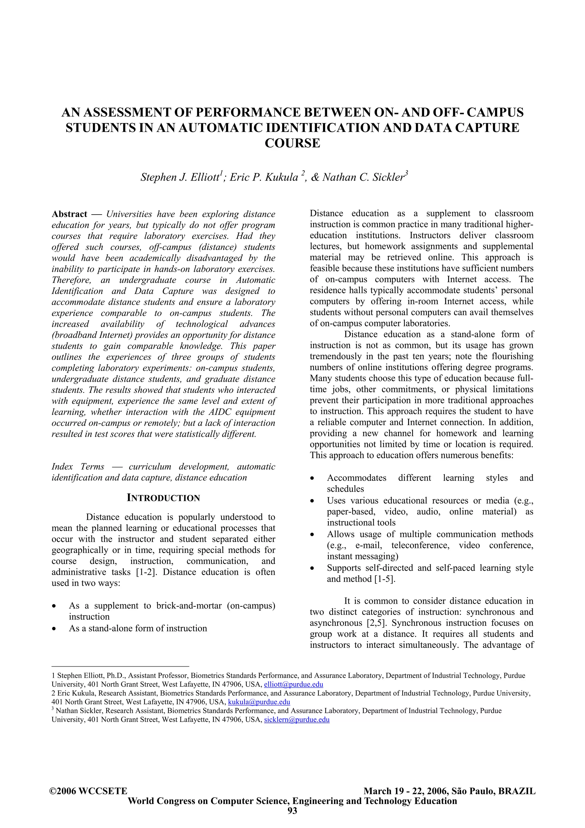 AN ASSESSMENT OF PERFORMANCE BETWEEN ON- AND OFF- CAMPUS
    STUDENTS IN AN AUTOMATIC IDENTIFICATION AND DATA CAPTURE
                             COURSE

                           Stephen J. Elliott1; Eric P. Kukula 2, & Nathan C. Sickler3


Abstract  Universities have been exploring distance                            Distance education as a supplement to classroom
education for years, but typically do not offer program                         instruction is common practice in many traditional higher-
courses that require laboratory exercises. Had they                             education institutions. Instructors deliver classroom
offered such courses, off-campus (distance) students                            lectures, but homework assignments and supplemental
would have been academically disadvantaged by the                               material may be retrieved online. This approach is
inability to participate in hands-on laboratory exercises.                      feasible because these institutions have sufficient numbers
Therefore, an undergraduate course in Automatic                                 of on-campus computers with Internet access. The
Identification and Data Capture was designed to                                 residence halls typically accommodate students’ personal
accommodate distance students and ensure a laboratory                           computers by offering in-room Internet access, while
experience comparable to on-campus students. The                                students without personal computers can avail themselves
increased availability of technological advances                                of on-campus computer laboratories.
(broadband Internet) provides an opportunity for distance                                 Distance education as a stand-alone form of
students to gain comparable knowledge. This paper                               instruction is not as common, but its usage has grown
outlines the experiences of three groups of students                            tremendously in the past ten years; note the flourishing
completing laboratory experiments: on-campus students,                          numbers of online institutions offering degree programs.
undergraduate distance students, and graduate distance                          Many students choose this type of education because full-
students. The results showed that students who interacted                       time jobs, other commitments, or physical limitations
with equipment, experience the same level and extent of                         prevent their participation in more traditional approaches
learning, whether interaction with the AIDC equipment                           to instruction. This approach requires the student to have
occurred on-campus or remotely; but a lack of interaction                       a reliable computer and Internet connection. In addition,
resulted in test scores that were statistically different.                      providing a new channel for homework and learning
                                                                                opportunities not limited by time or location is required.
                                                                                This approach to education offers numerous benefits:
Index Terms  curriculum development, automatic
identification and data capture, distance education                             •     Accommodates different learning styles and
                                                                                      schedules
                       INTRODUCTION                                             •     Uses various educational resources or media (e.g.,
                                                                                      paper-based, video, audio, online material) as
         Distance education is popularly understood to
                                                                                      instructional tools
mean the planned learning or educational processes that
                                                                                •     Allows usage of multiple communication methods
occur with the instructor and student separated either
geographically or in time, requiring special methods for                              (e.g., e-mail, teleconference, video conference,
course design, instruction, communication, and                                        instant messaging)
administrative tasks [1-2]. Distance education is often                         •     Supports self-directed and self-paced learning style
used in two ways:                                                                     and method [1-5].

•    As a supplement to brick-and-mortar (on-campus)                                     It is common to consider distance education in
     instruction                                                                two distinct categories of instruction: synchronous and
                                                                                asynchronous [2,5]. Synchronous instruction focuses on
•    As a stand-alone form of instruction
                                                                                group work at a distance. It requires all students and
                                                                                instructors to interact simultaneously. The advantage of


1 Stephen Elliott, Ph.D., Assistant Professor, Biometrics Standards Performance, and Assurance Laboratory, Department of Industrial Technology, Purdue
University, 401 North Grant Street, West Lafayette, IN 47906, USA, elliott@purdue.edu
2 Eric Kukula, Research Assistant, Biometrics Standards Performance, and Assurance Laboratory, Department of Industrial Technology, Purdue University,
401 North Grant Street, West Lafayette, IN 47906, USA, kukula@purdue.edu
3
  Nathan Sickler, Research Assistant, Biometrics Standards Performance, and Assurance Laboratory, Department of Industrial Technology, Purdue
University, 401 North Grant Street, West Lafayette, IN 47906, USA, sicklern@purdue.edu




©2006 WCCSETE                                                              March 19 - 22, 2006, São Paulo, BRAZIL
                       World Congress on Computer Science, Engineering and Technology Education
                                                         93
 
