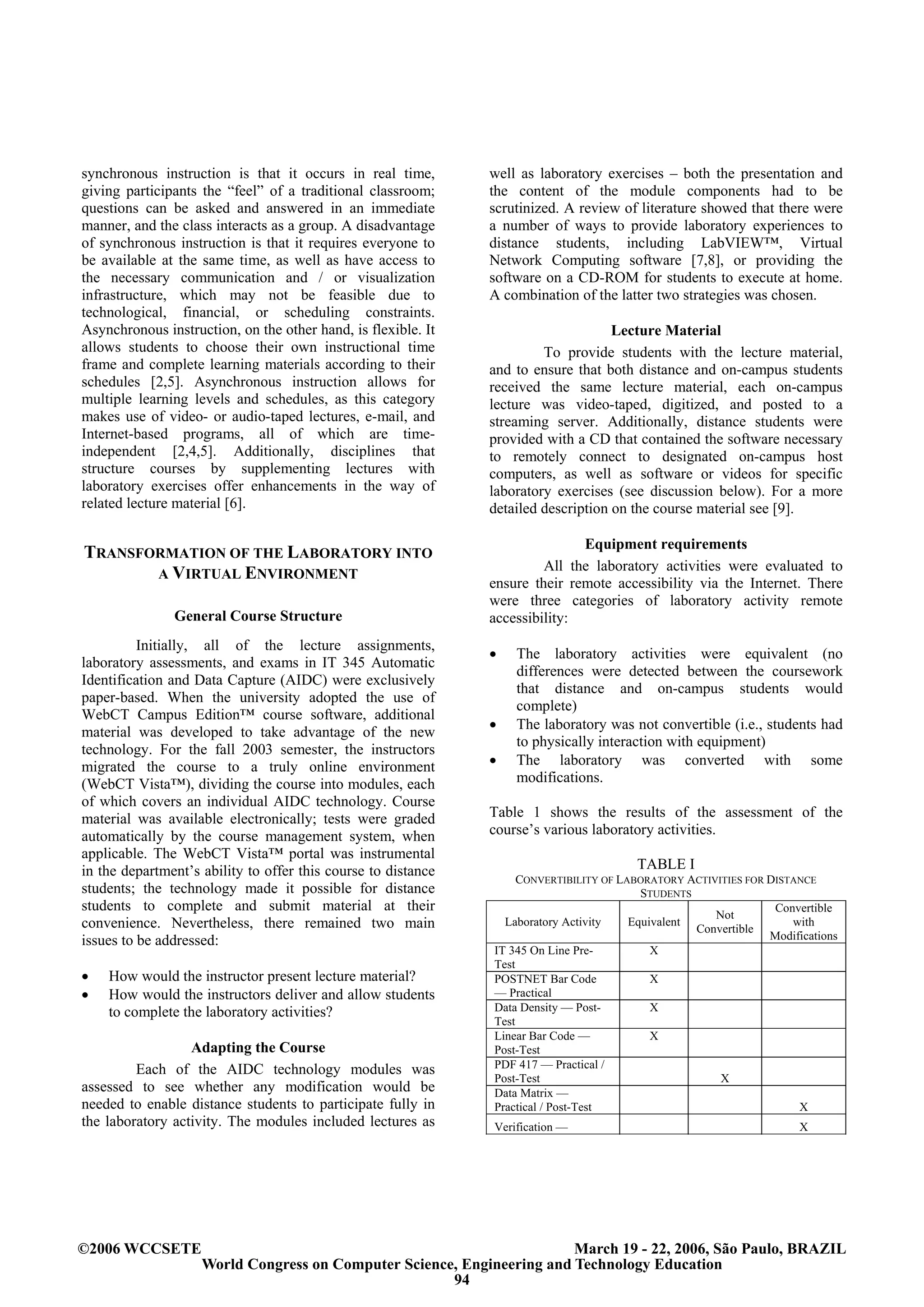 synchronous instruction is that it occurs in real time,        well as laboratory exercises – both the presentation and
giving participants the “feel” of a traditional classroom;     the content of the module components had to be
questions can be asked and answered in an immediate            scrutinized. A review of literature showed that there were
manner, and the class interacts as a group. A disadvantage     a number of ways to provide laboratory experiences to
of synchronous instruction is that it requires everyone to     distance students, including LabVIEW™, Virtual
be available at the same time, as well as have access to       Network Computing software [7,8], or providing the
the necessary communication and / or visualization             software on a CD-ROM for students to execute at home.
infrastructure, which may not be feasible due to               A combination of the latter two strategies was chosen.
technological, financial, or scheduling constraints.
Asynchronous instruction, on the other hand, is flexible. It                        Lecture Material
allows students to choose their own instructional time                  To provide students with the lecture material,
frame and complete learning materials according to their       and to ensure that both distance and on-campus students
schedules [2,5]. Asynchronous instruction allows for           received the same lecture material, each on-campus
multiple learning levels and schedules, as this category       lecture was video-taped, digitized, and posted to a
makes use of video- or audio-taped lectures, e-mail, and       streaming server. Additionally, distance students were
Internet-based programs, all of which are time-                provided with a CD that contained the software necessary
independent [2,4,5]. Additionally, disciplines that            to remotely connect to designated on-campus host
structure courses by supplementing lectures with               computers, as well as software or videos for specific
laboratory exercises offer enhancements in the way of          laboratory exercises (see discussion below). For a more
related lecture material [6].                                  detailed description on the course material see [9].

                                                                              Equipment requirements
TRANSFORMATION OF THE LABORATORY INTO
                                                                        All the laboratory activities were evaluated to
       A VIRTUAL ENVIRONMENT
                                                               ensure their remote accessibility via the Internet. There
                                                               were three categories of laboratory activity remote
               General Course Structure                        accessibility:
          Initially, all of the lecture assignments,
                                                               •   The laboratory activities were equivalent (no
laboratory assessments, and exams in IT 345 Automatic
                                                                   differences were detected between the coursework
Identification and Data Capture (AIDC) were exclusively
                                                                   that distance and on-campus students would
paper-based. When the university adopted the use of
                                                                   complete)
WebCT Campus Edition™ course software, additional
                                                               •   The laboratory was not convertible (i.e., students had
material was developed to take advantage of the new
                                                                   to physically interaction with equipment)
technology. For the fall 2003 semester, the instructors
migrated the course to a truly online environment              •   The laboratory was converted with some
(WebCT Vista™), dividing the course into modules, each             modifications.
of which covers an individual AIDC technology. Course
material was available electronically; tests were graded       Table 1 shows the results of the assessment of the
automatically by the course management system, when            course’s various laboratory activities.
applicable. The WebCT Vista™ portal was instrumental
in the department’s ability to offer this course to distance                            TABLE I
                                                                    CONVERTIBILITY OF LABORATORY ACTIVITIES FOR DISTANCE
students; the technology made it possible for distance                                    STUDENTS
students to complete and submit material at their                                                                Convertible
                                                                                                      Not
convenience. Nevertheless, there remained two main               Laboratory Activity    Equivalent
                                                                                                   Convertible
                                                                                                                    with
issues to be addressed:                                                                                         Modifications
                                                               IT 345 On Line Pre-          X
                                                               Test
•   How would the instructor present lecture material?         POSTNET Bar Code             X
•   How would the instructors deliver and allow students       — Practical
    to complete the laboratory activities?                     Data Density — Post-         X
                                                               Test
                                                               Linear Bar Code —            X
                  Adapting the Course                          Post-Test
         Each of the AIDC technology modules was               PDF 417 — Practical /
                                                               Post-Test                               X
assessed to see whether any modification would be              Data Matrix —
needed to enable distance students to participate fully in     Practical / Post-Test                                 X
the laboratory activity. The modules included lectures as      Verification —                                         X




©2006 WCCSETE                                                           March 19 - 22, 2006, São Paulo, BRAZIL
                    World Congress on Computer Science, Engineering and Technology Education
                                                      94
 