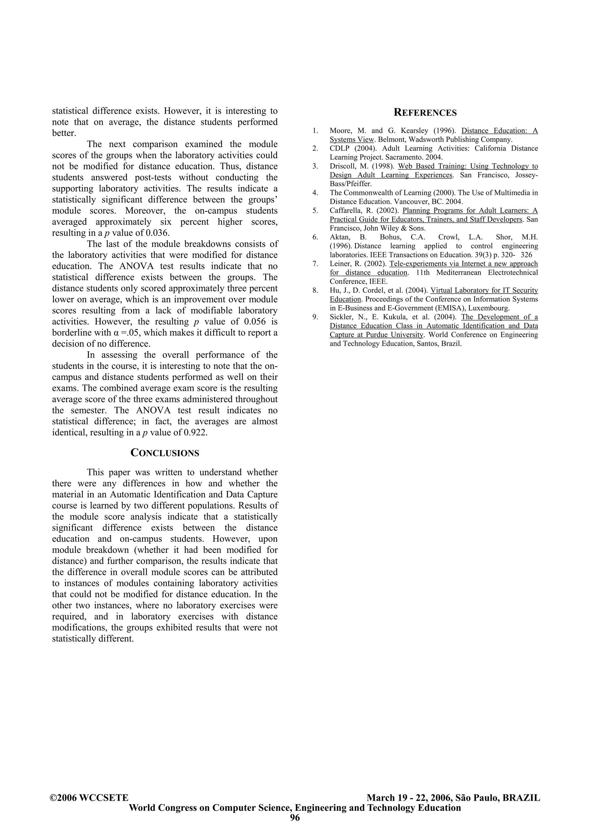 statistical difference exists. However, it is interesting to                              REFERENCES
note that on average, the distance students performed
better.                                                          1.   Moore, M. and G. Kearsley (1996). Distance Education: A
                                                                      Systems View. Belmont, Wadsworth Publishing Company.
          The next comparison examined the module                2.   CDLP (2004). Adult Learning Activities: California Distance
scores of the groups when the laboratory activities could             Learning Project. Sacramento. 2004.
not be modified for distance education. Thus, distance           3.   Driscoll, M. (1998). Web Based Training: Using Technology to
students answered post-tests without conducting the                   Design Adult Learning Experiences. San Francisco, Jossey-
                                                                      Bass/Pfeiffer.
supporting laboratory activities. The results indicate a         4.   The Commonwealth of Learning (2000). The Use of Multimedia in
statistically significant difference between the groups’              Distance Education. Vancouver, BC. 2004.
module scores. Moreover, the on-campus students                  5.   Caffarella, R. (2002). Planning Programs for Adult Learners: A
averaged approximately six percent higher scores,                     Practical Guide for Educators, Trainers, and Staff Developers. San
                                                                      Francisco, John Wiley & Sons.
resulting in a p value of 0.036.                                 6.   Aktan, B.        Bohus, C.A.        Crowl, L.A.        Shor, M.H.
          The last of the module breakdowns consists of               (1996). Distance learning applied to control engineering
the laboratory activities that were modified for distance             laboratories. IEEE Transactions on Education. 39(3) p. 320- 326
education. The ANOVA test results indicate that no               7.   Leiner, R. (2002). Tele-experiements via Internet a new approach
                                                                      for distance education. 11th Mediterranean Electrotechnical
statistical difference exists between the groups. The                 Conference, IEEE.
distance students only scored approximately three percent        8.   Hu, J., D. Cordel, et al. (2004). Virtual Laboratory for IT Security
lower on average, which is an improvement over module                 Education. Proceedings of the Conference on Information Systems
scores resulting from a lack of modifiable laboratory                 in E-Business and E-Government (EMISA), Luxembourg.
                                                                 9.   Sickler, N., E. Kukula, et al. (2004). The Development of a
activities. However, the resulting p value of 0.056 is                Distance Education Class in Automatic Identification and Data
borderline with α =.05, which makes it difficult to report a          Capture at Purdue University. World Conference on Engineering
decision of no difference.                                            and Technology Education, Santos, Brazil.
          In assessing the overall performance of the
students in the course, it is interesting to note that the on-
campus and distance students performed as well on their
exams. The combined average exam score is the resulting
average score of the three exams administered throughout
the semester. The ANOVA test result indicates no
statistical difference; in fact, the averages are almost
identical, resulting in a p value of 0.922.

                     CONCLUSIONS
          This paper was written to understand whether
there were any differences in how and whether the
material in an Automatic Identification and Data Capture
course is learned by two different populations. Results of
the module score analysis indicate that a statistically
significant difference exists between the distance
education and on-campus students. However, upon
module breakdown (whether it had been modified for
distance) and further comparison, the results indicate that
the difference in overall module scores can be attributed
to instances of modules containing laboratory activities
that could not be modified for distance education. In the
other two instances, where no laboratory exercises were
required, and in laboratory exercises with distance
modifications, the groups exhibited results that were not
statistically different.




©2006 WCCSETE                                                            March 19 - 22, 2006, São Paulo, BRAZIL
                     World Congress on Computer Science, Engineering and Technology Education
                                                       96
 