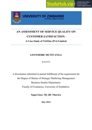 AN ASSESSMENT OF SERVICE QUALITY ON
CUSTOMER SATISFACTION:
A Case Study of Tel•One (Pvt) Limited
LOVEMORE MUTSVANGA
R102387N
A dissertation submitted in partial fulfillment of the requirement for
the Degree of Master of Strategic Marketing Management
Business Studies Department,
Faculty of Commerce, University of Zimbabwe.
Supervisor: Mr JD. Nhavira
May 2014
 