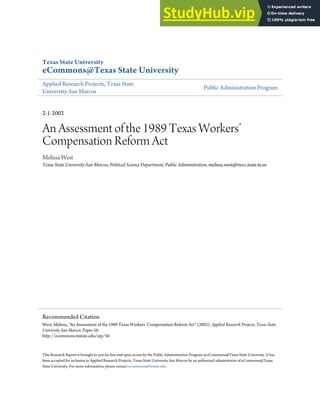 Texas State University
eCommons@Texas State University
Applied Research Projects, Texas State
University-San Marcos
Public Administration Program
2-1-2002
An Assessment of the 1989 Texas Workers’
Compensation Reform Act
Melissa West
Texas State University-San Marcos, Political Science Department, Public Administration, melissa.west@twcc.state.tx.us
This Research Report is brought to you for free and open access by the Public Administration Program at eCommons@Texas State University. It has
been accepted for inclusion in Applied Research Projects, Texas State University-San Marcos by an authorized administrator of eCommons@Texas
State University. For more information, please contact ecommons@txstate.edu.
Recommended Citation
West, Melissa, "An Assessment of the 1989 Texas Workers’ Compensation Reform Act" (2002). Applied Research Projects, Texas State
University-San Marcos. Paper 56.
http://ecommons.txstate.edu/arp/56
 