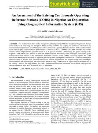 American Journal of Geographic Information System 2014, 3(4): 147-157
DOI: 10.5923/j.ajgis.20140304.01
An Assessment of the Existing Continuously Operating
Reference Stations (CORS) in Nigeria: An Exploration
Using Geographical Information System (GIS)
Ali I. Naibbi1,*
, Samir S. Ibrahim2
1
Department Geography University of Portsmouth, Portsmouth, UK
2
Office of the Surveyor General of the Federation of Nigeria, Garki II Abuja Nigeria
Abstract The modernisation of the Global Navigation Satellite Systems (GNSS) has brought about significant changes
in the methods of positioning and navigation. More recently, countries are adopting the continuous observation and
measurements using a network of GNSS receivers called Continuously Operating Reference Stations (CORS) as the standard.
For example, Nigeria has established 11 permanent GNSS Network (NIGNET) or CORS since 2008, which has provided the
incentive for the adoption of the geocentric datum in all its geodetic activities. Unfortunately, the spatial coverage of the
Nigerian CORS stations on a distance of more than 300km (between the stations) seems inadequate based on the global
station densification standard of the International Terrestrial Reference Frame (ITRF). This study explores the CORS
network and determines the suitability of improving the density of the existing CORS stations with a view to extending their
spatial coverage in Nigeria. Data obtained from various sources are processed and analysed using buffer and Digital
Elevation Model (DEM) techniques. The result shows that the existing CORS stations in Nigeria only covers about 25% of
the country. Therefore, the study proposes new CORS stations that improve the distribution and the spatial coverage of the
existing stations (to about 96%) in line with the ITRF’s standard.
Keywords CORS, AFREF, Nigerian Geocentric Datum, GNSS, NIGNET
1. Introduction
The establishment of survey control points involves the
transfer of the control points closer to the site of the survey,
which provides a geospatial data infrastructure in the area,
and also assist the user with an easy access to reliable
controls. Survey control points helps in the sustainable
management of spatial data [1] and also plays a vital role in
Navigation, Geodetic Surveying, Mapping, Photogrammet
ry, Civil Engineering and Geographic Information Systems
(GIS). This present study investigates the existing surveying
control points used in Nigeria and offers recommendations
to improve their spatial coverage.
The national mapping of Nigeria relates to the old
systems of surveying (basic surveying procedures), which
depended on using chains, the odolites and traversing
techniques to establish the primary triangulation network of
the country in the 1960s [2]. These traditional survey
control systems are referenced to a non-geocentric datum
(based on Clark 1880 ellipsoids) referred to as the Minna
* Corresponding author:
sarkinaibbi@yahoo.com (Ali I. Naibbi)
Published online at http://journal.sapub.org/ajgis
Copyright © 2014 Scientific & Academic Publishing. All Rights Reserved
datum (L40) [2]. The L40 datum, which is regional in
nature, has the following adopted geodetic co-ordinates;
Latitude φ = 09° 38 09 N, Longitude λ = 06° 30 59 E,
Height H = 279.6m above the geoid [3]. The old survey
technique faces some deficiencies such as the absence of
Geoidal height model [4]. The Geoidal height model is a
mathematical model of the earth that uses gravity
measurements to correspond with the mean ocean surface
level on the earth [5]. Another deficiency that the old
survey technique faces is that of transformation parameters,
which involves the shift from one datum to another (local
datum to global datum and vice versa). These are difficult
to determine due to the old methods used in establishing the
datum [5]. This suggests that there is a need for an upgrade
(of the old survey techniques) to improve the accuracy of
surveys and mapping activities in Nigeria for suitable and
sustainable development.
The adoption of geocentric coordinate frames as a
national geodetic datum has now become the common trend
[2] in both developed (for example, United States of
America (USA), United Kingdom (UK), Austria)and
developing countries (for example, South Africa and
Kenya). For example, the space based technology made it
possible using satellite to establish geocentric datum [2].
The high level of developmental activities in Nigeria in the
 