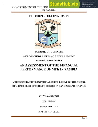 AN ASSESSMENT OF THE FINANCIAL PERFORMANCE OF MFIs
IN ZAMBIA
Page i
THE COPPERBELT UNIVERSITY
SCHOOL OF BUSINESS
ACCOUNTING & FINANCE DEPARTMENT
BANKING AND FINANCE
AN ASSESSMENT OF THE FINANCIAL
PERFORMANCE OF MFIs IN ZAMBIA
A THESIS SUBMITTED IN PARTIAL FULFILLMENT OF THE AWARD
OF A BACHELOR OF SCIENCE DEGREE IN BANKING AND FINANCE
CHIYANA NDONJI
(SIN 11369493)
SUPERVISED BY
MRS .M. HIMULULI
 