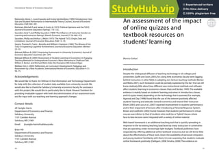 31
An assessment of the impact
of online quizzes and
textbook resources on
students’ learning
Monica Galizzi
Introduction
Despite the widespread diffusion of teaching technology in US colleges and
universities (Goffe and Sosin,2005),for a long time economics faculty were lagging
behind instructors in other fields in adopting non-lecture teaching methods (Becker
and Watts,2001).Such hesitation could be partially explained by the fact that we still
know relatively little about how different new instructional methods and software
affect students’learning in economics classes (Katz and Becker,1999).The available
evidence is mainly based on students’learning outcomes in introductory classes,
and it is quite mixed,depending on the technology that is assessed.For example,
Agarwal and Day (1998) found that the use of the internet positively affected
students’learning and attitudes toward economics and toward their instructor.
Elliott (2003) and Lass et al.,(2007) reported improvement in students’performance
and in their enjoyment of lectures after introducing a Personal Response System.
Brown and Liedholm (2002) found,however,that students’performance in virtual
courses was inferior to that of students who took live or‘hybrid’classes where
face-to-face lectures were integrated with a variety of online material.
Web-based homework is an additional teaching tool that is quickly spreading in
response to the increasing teaching load faced by many instructors in universities
that are operating under increasingly tight budgets.Textbook publishers have
responded by offering additional online textbook resources,but we still know little
about the effectiveness of these tools.Given the availability of personal computers
and young students’familiarity with them,it is not surprising that students evaluate
online homework positively (Dahlgarn,2008; Smolira,2008).The evidence on
International Review of Economics Education
30
Raimondo,Henry J.,Louis Esposito and Irving Gershenberg (1990)‘Introductory Class
Size and Student Performance in Intermediate Theory Courses’,Journal of Economic
Education (Fall) 369–381.
Rothman,Mitchell P.and James H.Scott,Jr.(1973)‘Political Opinions and the TUCE’,
Journal of Economic Education (Spring):116–123.
Saunders,Kent T.and Phillip Saunders (1999)‘The Influence of Instructor Gender on
Learning and Instructor Ratings’, Atlantic Economic Journal 27 (4):460–473.
Saunders,Phillip and Arthur L.Welsh (1975)‘The Hybrid TUCE:Origin,Data and
Limitations’,Journal of Economic Education (Fall) 13–19.
Swartz,Thomas R.,Frank J.Bonello,and William I.Davisson (1980)‘The Misuse of the
TUCE in Explaining Cognitive Achievement’,Journal of Economic Education (Winter)
23–33.
Walstad,William B.(2001)‘Improving Assessment in University Economics’,Journal of
Economic Education (Summer) 281–294.
Walstad,William B.(2005)‘Assessment of Student Learning in Economics’,in Engaging
Teaching Methods for Undergraduate Economics: More Alternative to Chalk andTalk,
William E.Becker and Michael Watts (Eds).Northampton MA:Edward Elgar.
Webber,Don J.(2005)‘Reflections on Curriculum Development,Pedagogy and
Assessment by a New Academic’,International Review of Economics Education 4 (1):
58–73.
Acknowledgements
We would like to thank Jim Hillman in the Information and Technology Department
for help with the collection of student data available from university records.We
would also like to thank the Salisbury University economics faculty for assistance
with this project.We would like to particularly like to thank Silvana Chambers for
providing invaluable support with both the administration of our assessment tools
and for input with our teaching and learning approach changes.
Contact details
Jill Caviglia-Harris
Department of Economics and Finance
Salisbury University
1101 Camden Avenue
Salisbury,MD 21801
Email: jlcaviglia-harris@salisbury.edu
Brian Hill
Department of Economics and Finance
Salisbury University
1101 Camden Avenue
Salisbury,MD 21801
 