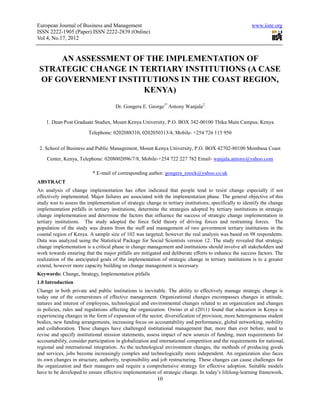 European Journal of Business and Management                                                             www.iiste.org
ISSN 2222-1905 (Paper) ISSN 2222-2839 (Online)
Vol 4, No.17, 2012


     AN ASSESSMENT OF THE IMPLEMENTATION OF
 STRATEGIC CHANGE IN TERTIARY INSTITUTIONS (A CASE
 OF GOVERNMENT INSTITUTIONS IN THE COAST REGION,
                      KENYA)
                                      Dr. Gongera E. George1* Antony Wanjala2

    1. Dean Post Graduate Studies, Mount Kenya University, P.O. BOX 342-00100 Thika Main Campus, Kenya

                         Telephone: 0202088310, 0202050313/4, Mobile- +254 726 115 950


 2. School of Business and Public Management, Mount Kenya University, P.O. BOX 42702-80100 Mombasa Coast

    Center, Kenya, Telephone: 0208002096/7/8, Mobile-+254 722 227 782 Email- wanjala.antony@yahoo.com

                           * E-mail of corresponding author: gongera_enock@yahoo.co.uk
ABSTRACT
An analysis of change implementation has often indicated that people tend to resist change especially if not
effectively implemented. Major failures are associated with the implementation phase. The general objective of this
study was to assess the implementation of strategic change in tertiary institutions; specifically to identify the change
implementation pitfalls in tertiary institutions, determine the strategies adopted by tertiary institutions in strategic
change implementation and determine the factors that influence the success of strategic change implementation in
tertiary institutions. The study adopted the force field theory of driving forces and restraining forces. The
population of the study was drawn from the staff and management of two government tertiary institutions in the
coastal region of Kenya. A sample size of 102 was targeted; however the real analysis was based on 98 respondents.
Data was analyzed using the Statistical Package for Social Scientists version 12. The study revealed that strategic
change implementation is a critical phase in change management and institutions should involve all stakeholders and
work towards ensuring that the major pitfalls are mitigated and deliberate efforts to enhance the success factors. The
realization of the anticipated goals of the implementation of strategic change in tertiary institutions is to a greater
extend, however more capacity building on change management is necessary.
Keywords: Change, Strategy, Implementation pitfalls
1.0 Introduction
Change in both private and public institutions is inevitable. The ability to effectively manage strategic change is
today one of the cornerstones of effective management. Organizational changes encompasses changes in attitude,
natures and interest of employees, technological and environmental changes related to an organization and changes
in policies, rules and regulations affecting the organization. Owino et al (2011) found that education in Kenya is
experiencing changes in the form of expansion of the sector, diversification of provision, more heterogeneous student
bodies, new funding arrangements, increasing focus on accountability and performance, global networking, mobility
and collaboration. These changes have challenged institutional management that, more than ever before, need to
revise and specify institutional mission statements, assess impact of new sources of funding, meet requirements for
accountability, consider participation in globalization and international competition and the requirements for national,
regional and international integration. As the technological environment changes, the methods of producing goods
and services, jobs become increasingly complex and technologically more independent. An organization also faces
its own changes in structure, authority, responsibility and job restructuring. These changes can cause challenges for
the organization and their managers and require a comprehensive strategy for effective adoption. Suitable models
have to be developed to ensure effective implementation of strategic change. In today’s lifelong-learning framework,
                                                          10
 