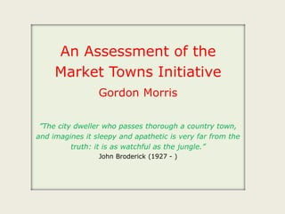 An Assessment of the
Market Towns Initiative
Gordon Morris
”The city dweller who passes thorough a country town,
and imagines it sleepy and apathetic is very far from the
truth: it is as watchful as the jungle.”
John Broderick (1927 - )
 