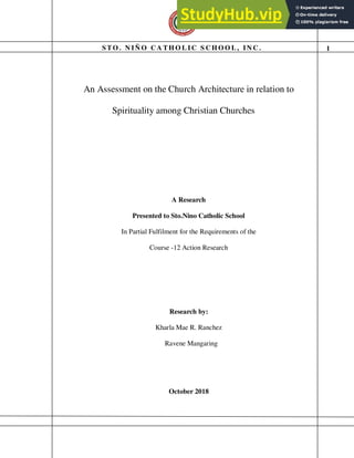 S T O . N IÑ O C A T H O L IC S C H O O L , IN C . 1
An Assessment on the Church Architecture in relation to
Spirituality among Christian Churches
A Research
Presented to Sto.Nino Catholic School
In Partial Fulfilment for the Requirements of the
Course -12 Action Research
Research by:
Kharla Mae R. Ranchez
Ravene Mangaring
October 2018
 