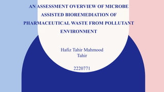 AN ASSESSMENT OVERVIEW OF MICROBE
ASSISTED BIOREMEDIATION OF
PHARMACEUTICAL WASTE FROM POLLUTANT
ENVIRONMENT
Hafiz Tahir Mahmood​
Tahir
2220771
 