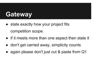 Gateway
● state exactly how your project fits
  competition scope
● if it meets more than one aspect then state it
● don't get carried away, simplicity counts
● again please don't just cut & paste from Q1
 