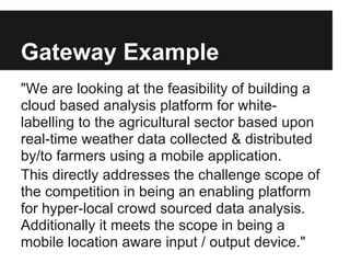 Gateway Example
"We are looking at the feasibility of building a
cloud based analysis platform for white-
labelling to the agricultural sector based upon
real-time weather data collected & distributed
by/to farmers using a mobile application.
This directly addresses the challenge scope of
the competition in being an enabling platform
for hyper-local crowd sourced data analysis.
Additionally it meets the scope in being a
mobile location aware input / output device."
 