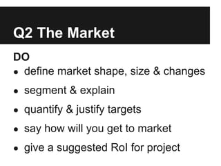 Q2 The Market
DO
● define market shape, size & changes

● segment & explain

● quantify & justify targets

● say how will you get to market

● give a suggested RoI for project
 