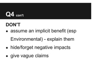 Q4 con't
DON'T
● assume an implicit benefit (esp

  Environmental) - explain them
● hide/forget negative impacts

● give vague claims
 