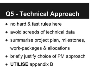 Q5 - Technical Approach
● no hard & fast rules here
● avoid screeds of technical data
● summarise project plan, milestones,
  work-packages & allocations
● briefly justify choice of PM approach
● UTILISE appendix B
 