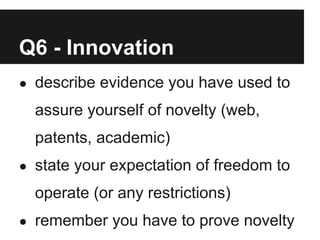 Q6 - Innovation
● describe evidence you have used to

  assure yourself of novelty (web,
  patents, academic)
● state your expectation of freedom to

  operate (or any restrictions)
● remember you have to prove novelty
 