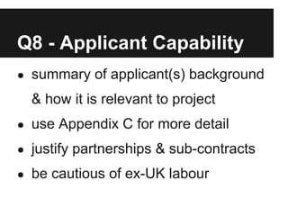 Q8 - Applicant Capability
● summary of applicant(s) background

  & how it is relevant to project
● use Appendix C for more detail

● justify partnerships & sub-contracts

● be cautious of ex-UK labour
 