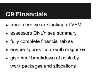 Q9 Financials
● remember we are looking at VFM

● assessors ONLY see summary

● fully complete financial tables

● ensure figures tie up with response

● give brief breakdown of costs by

  work packages and allocations
 