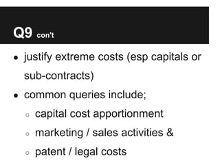 Q9 con't
● justify extreme costs (esp capitals or

  sub-contracts)
● common queries include;

  ○   capital cost apportionment
  ○   marketing / sales activities &
  ○   patent / legal costs
 