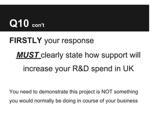 Q10 con't
FIRSTLY your response
  MUST clearly state how support will
     increase your R&D spend in UK

You need to demonstrate this project is NOT something
you would normally be doing in course of your business
 