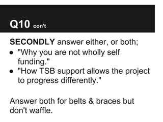 Q10 con't
SECONDLY answer either, or both;
● "Why you are not wholly self
  funding."
● "How TSB support allows the project
  to progress differently."

Answer both for belts & braces but
don't waffle.
 