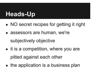 Heads-Up
● NO secret recipes for getting it right

● assessors are human, we're

  subjectively objective
● it is a competition, where you are

  pitted against each other
● the application is a business plan
 