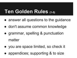 Ten Golden Rules (1-5)
● answer all questions to the guidance
● don't assume common knowledge
● grammar, spelling & punctuation
  matter
● you are space limited, so check it
● appendices; supporting & to size
 