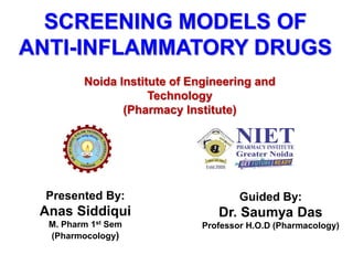 SCREENING MODELS OF
ANTI-INFLAMMATORY DRUGS
Noida Institute of Engineering and
Technology
(Pharmacy Institute)
Presented By:
Anas Siddiqui
M. Pharm 1st Sem
(Pharmocology)
Guided By:
Dr. Saumya Das
Professor H.O.D (Pharmacology)
 