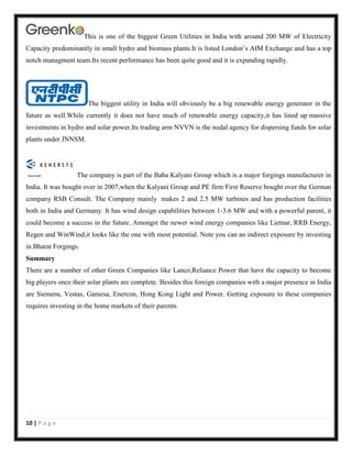 This is one of the biggest Green Utilities in India with around 200 MW of Electricity
Capacity predominantly in small hydro and biomass plants.It is listed London’s AIM Exchange and has a top
notch managment team.Its recent performance has been quite good and it is expanding rapidly.

The biggest utility in India will obviously be a big renewable energy generator in the
future as well.While currently it does not have much of renewable energy capacity,it has lined up massive
investments in hydro and solar power.Its trading arm NVVN is the nodal agency for dispersing funds for solar
plants under JNNSM.

The company is part of the Baba Kalyani Group which is a major forgings manufacturer in
India. It was bought over in 2007,when the Kalyani Group and PE firm First Reserve bought over the German
company RSB Consult. The Company mainly makes 2 and 2.5 MW turbines and has production facilities
both in India and Germany. It has wind design capabilities between 1-3.6 MW and with a powerful parent, it
could become a success in the future. Amongst the newer wind energy companies like Lietnar, RRB Energy,
Regen and WinWind,it looks like the one with most potential. Note you can an indirect exposure by investing
in Bharat Forgings.
Summary
There are a number of other Green Companies like Lanco,Reliance Power that have the capacity to become
big players once their solar plants are complete. Besides this foreign companies with a major presence in India
are Siemens, Vestas, Gamesa, Enercon, Hong Kong Light and Power. Getting exposure to these companies
requires investing in the home markets of their parents.

10 | P a g e

 