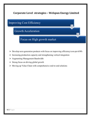 Corporate Level strategies – Welspun Energy Limited

Improving Cost Efficiency
Growth Acceleration
Focus on High growth market

 Develop next-generation products with focus on improving efficiency/cost-per-kWh
 Increasing production capacity and strengthening vertical integration
 Augmenting Management Bandwidth
 Strong focus on driving global growth
 Moving up Value Chain with comprehensive end-to-end solutions

11 | P a g e

 