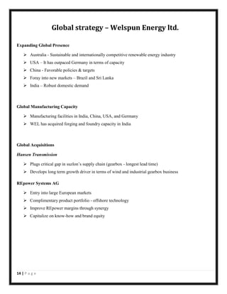 Global strategy – Welspun Energy ltd.
Expanding Global Presence
 Australia - Sustainable and internationally competitive renewable energy industry
 USA – It has outpaced Germany in terms of capacity
 China - Favorable policies & targets
 Foray into new markets – Brazil and Sri Lanka
 India – Robust domestic demand

Global Manufacturing Capacity
 Manufacturing facilities in India, China, USA, and Germany
 WEL has acquired forging and foundry capacity in India

Global Acquisitions
Hansen Transmission
 Plugs critical gap in suzlon’s supply chain (gearbox - longest lead time)
 Develops long term growth driver in terms of wind and industrial gearbox business
REpower Systems AG
 Entry into large European markets
 Complimentary product portfolio - offshore technology
 Improve REpower margins through synergy
 Capitalize on know-how and brand equity

14 | P a g e

 
