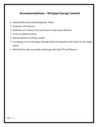 Recommendations – Welspun Energy Limited
 Sustained Research and Development efforts
 Synergize with Repower
 Reduction of inventory levels and focus on improving collections
 Focus on offshore markets
 Special attention to Chinese market
 Leveraging on cost advantage (through backward integration and control on the supply
chain)
 Diversify into other renewable technologies like Solar PV and Biomass

17 | P a g e

 