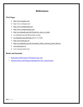 References
Web Pages
 http://www.google.co.in/
 http://www.welspun.com/
 http://www.welspuncorp.com
 http://www.welspunenergy.com/
 http://en.wikipedia.org/wiki/Electricity_sector_in_India
 en.wikipedia.org/wiki/Renewable_energy
 en.wikipedia.org/wiki/Solar_power_in_India
 http://www.mnre.gov.in/
 http://en.wikipedia.org/wiki/Jawaharlal_Nehru_National_Solar_Mission
 www.jnnsm.gov.in
 www.moneycontrol.com

Books and Journals
 Welwisher (CSR Journal of Welspun Corp. Ltd)
 Business Policy and Strategic Management ( Pro. Azhar Kazmi)

18 | P a g e

 