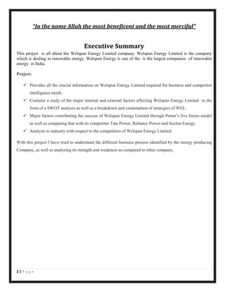 “In the name Allah the most beneficent and the most merciful”

Executive Summary
This project is all about the Welspun Energy Limited company. Welspun Energy Limited is the company
which is dealing in renewable energy. Welspun Energy is one of the is the largest companies of renewable
energy in India.
Project:
 Provides all the crucial information on Welspun Energy Limited required for business and competitor
intelligence needs.
 Contains a study of the major internal and external factors affecting Welspun Energy Limited in the
form of a SWOT analysis as well as a breakdown and examination of strategies of WEL.
 Major factors contributing the success of Welspun Energy Limited through Porter’s five forces model
as well as comparing that with its competitor Tata Power, Reliance Power and Suzlon Energy.
 Analysis to industry with respect to the competitors of Welspun Energy Limited.
With this project I have tried to understand the different business process identified by the energy producing
Company, as well as analyzing its strength and weakness as compared to other company.

2|Page

 