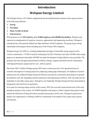 Introduction
Welspun Energy Limited
The Welspun Group, a $3.5 billion conglomerate has diversified business interests with a major presence
in the following industries:
Energy
Steel pipes
Home Textiles & Retail
Infrastructure
With presence in over 50 Countries, over 22,000 employees and 100,000 shareholders, Welspun truly
represent an amalgamation of expertise, resources, opportunities and engineering excellence. Welspun is
considered one of the premier Global Line Pipe and Home Textile Companies. The group enjoys strong
relationship with marquee clients including most of the Fortune 100 Companies.
Welspun Energy Ltd. (WEL) is a leading independent developer of renewable energy projects with a
vision to commission 1.75 GW of solar & wind projects by 2016. Presently more than 130 MW clean energy
projects are operational and another 200 MW are under development in high radiation zones pan India. The
generator has time and again demonstrated its ability to design, engineer and build solar & wind projects
with high performance outputs and low cost - delivery period.
Part of the US$ 3.5 billion Welspun group, WEL draws on the know-how of its specialized team of
scientists and engineers to design projects by employing cutting edge technologies. Its emphasis of systems
and processes has enabled Welspun Energy for flawless execution by consistently decreasing its on-ground
development cycle. By integrating systems & processes and engineering excellence, WEL has achieved cost
leadership in renewable energy space. Through its cost leadership, Welspun Energy has been instrumental in
bringing the solar tariff close to grid parity.
In its quest for ensuring energy security of the country, WEL has won and commissioned some of the most
prestigious projects in the country. Its 50 MW Rajasthan solar project is India‟s largest solar project to date
and has the distinction of being the fastest executed solar projects of this scale. Through its green power
projects, the organization is working to fulfill its commitment to the people of the country and a greener
environment.

3|Page

 
