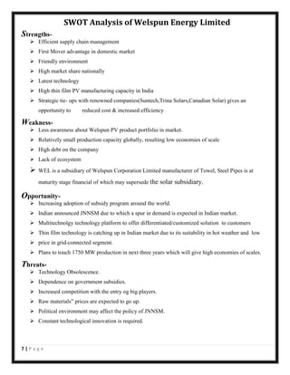 SWOT Analysis of Welspun Energy Limited
Strengths Efficient supply chain management
 First Mover advantage in domestic market
 Friendly environment
 High market share nationally
 Latest technology
 High thin film PV manufacturing capacity in India
 Strategic tie- ups with renowned companies(Suntech,Trina Solars,Canadian Solar) gives an
opportunity to

reduced cost & increased efficiency

Weakness Less awareness about Welspun PV product portfolio in market.
 Relatively small production capacity globally, resulting low economies of scale
 High debt on the company
 Lack of ecosystem



WEL is a subsidiary of Welspun Corporation Limited manufacturer of Towel, Steel Pipes is at
maturity stage financial of which may supersede the solar subsidiary.

Opportunity Increasing adoption of subsidy program around the world.
 Indian announced JNNSM due to which a spur in demand is expected in Indian market.
 Multitechnolgy technology platform to offer differentiated/customized solution to customers
 Thin film technology is catching up in Indian market due to its suitability in hot weather and low
 price in grid-connected segment.
 Plans to touch 1750 MW production in next three years which will give high economies of scales.

Threats Technology Obsolescence.
 Dependence on government subsidies.
 Increased competition with the entry og big players.
 Raw materials‟ prices are expected to go up.
 Political environment may affect the policy of JNNSM.
 Constant technological innovation is required.

7|Page

 