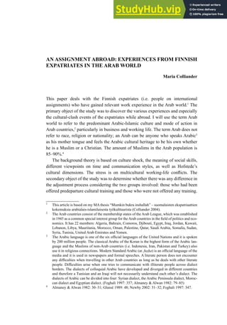 AN ASSIGNMENT ABROAD: EXPERIENCES FROM FINNISH
EXPATRIATES IN THE ARAB WORLD
Maria Colliander
This paper deals with the Finnish expatriates (i.e. people on international
assignments) who have gained relevant work experience in the Arab world.1
The
primary object of the study was to discover the various experiences and especially
the cultural-clash events of the expatriates while abroad. I will use the term Arab
world to refer to the predominant Arabic-Islamic culture and mode of action in
Arab countries,2
particularly in business and working life. The term Arab does not
refer to race, religion or nationality; an Arab can be anyone who speaks Arabic3
as his mother tongue and feels the Arabic cultural heritage to be his own whether
he is a Muslim or a Christian. The amount of Muslims in the Arab population is
85–90%.4
The background theory is based on culture shock, the meaning of social skills,
different viewpoints on time and communication styles, as well as Hofstede’s
cultural dimensions. The stress is on multicultural working-life conlicts. The
secondary object of the study was to determine whether there was any difference in
the adjustment process considering the two groups involved: those who had been
offered predeparture cultural training and those who were not offered any training.
1
This article is based on my MA thesis “Mumkin bukra inshallah” – suomalaisten ekspatriaattien
kokemuksia arabialais-islamilaisesta työkulttuurista (Colliander 2004).
2
The Arab countries consist of the membership states of the Arab League, which was established
in 1945 as a common special interest group for theArab countries in the ield of politics and eco-
nomics. It has 22 members: Algeria, Bahrain, Comoros, Djibouti, Egypt, Iraq, Jordan, Kuwait,
Lebanon, Libya, Mauritania, Morocco, Oman, Palestine, Qatar, Saudi Arabia, Somalia, Sudan,
Syria, Tunisia, United Arab Emirates and Yemen.
3
The Arabic language is one of the six oficial languages of the United Nations and it is spoken
by 200 million people. The classical Arabic of the Koran is the highest form of the Arabic lan-
guage and the Muslims of non-Arab countries (i.e. Indonesia, Iran, Pakistan and Turkey) also
use it in religious connections. Modern Standard Arabic (ar. fuṣḥa) is an oficial language of the
media and it is used in newspapers and formal speeches. A literate person does not encounter
any dificulties when travelling in other Arab countries as long as he deals with other literate
people. Dificulties arise when one tries to communicate with illiterate people across dialect
borders. The dialects of colloquial Arabic have developed and diverged in different countries
and therefore a Tunisian and an Iraqi will not necessarily understand each other’s dialect. The
dialects of Arabic can be divided into four: Syrian dialect, the Arabic Peninsula dialect, Moroc-
can dialect and Egyptian dialect. (Feghali 1997: 357; Almaney & Alwan 1982: 79–85)
4
Almaney & Alwan 1982: 30–31; Glassé 1989: 48; Newby 2002: 31–32; Feghali 1997: 347.
 