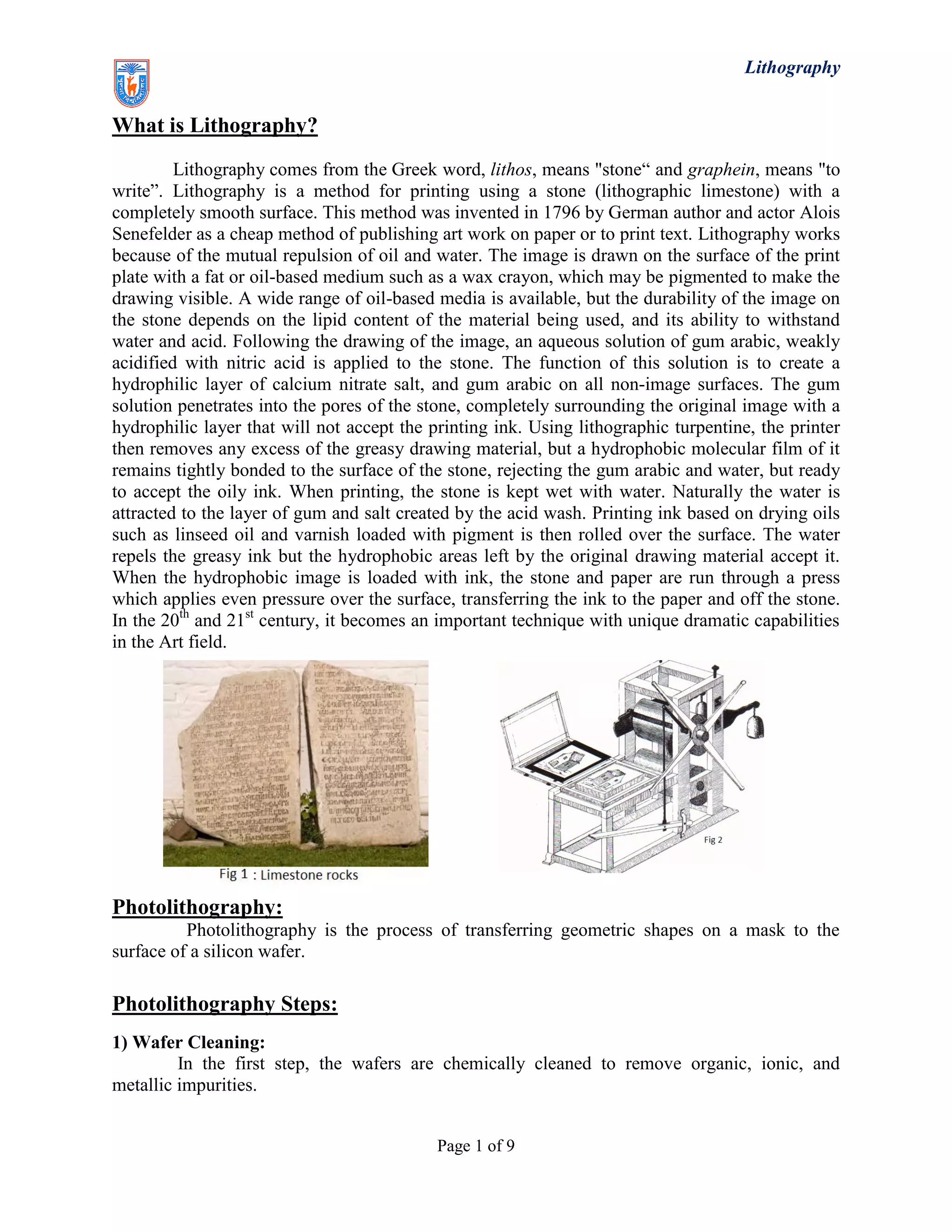 Lithography
Page 1 of 9
What is Lithography?
Lithography comes from the Greek word, lithos, means "stone“ and graphein, means "to
write”. Lithography is a method for printing using a stone (lithographic limestone) with a
completely smooth surface. This method was invented in 1796 by German author and actor Alois
Senefelder as a cheap method of publishing art work on paper or to print text. Lithography works
because of the mutual repulsion of oil and water. The image is drawn on the surface of the print
plate with a fat or oil-based medium such as a wax crayon, which may be pigmented to make the
drawing visible. A wide range of oil-based media is available, but the durability of the image on
the stone depends on the lipid content of the material being used, and its ability to withstand
water and acid. Following the drawing of the image, an aqueous solution of gum arabic, weakly
acidified with nitric acid is applied to the stone. The function of this solution is to create a
hydrophilic layer of calcium nitrate salt, and gum arabic on all non-image surfaces. The gum
solution penetrates into the pores of the stone, completely surrounding the original image with a
hydrophilic layer that will not accept the printing ink. Using lithographic turpentine, the printer
then removes any excess of the greasy drawing material, but a hydrophobic molecular film of it
remains tightly bonded to the surface of the stone, rejecting the gum arabic and water, but ready
to accept the oily ink. When printing, the stone is kept wet with water. Naturally the water is
attracted to the layer of gum and salt created by the acid wash. Printing ink based on drying oils
such as linseed oil and varnish loaded with pigment is then rolled over the surface. The water
repels the greasy ink but the hydrophobic areas left by the original drawing material accept it.
When the hydrophobic image is loaded with ink, the stone and paper are run through a press
which applies even pressure over the surface, transferring the ink to the paper and off the stone.
In the 20th
and 21st
century, it becomes an important technique with unique dramatic capabilities
in the Art field.
Photolithography:
Photolithography is the process of transferring geometric shapes on a mask to the
surface of a silicon wafer.
Photolithography Steps:
1) Wafer Cleaning:
In the first step, the wafers are chemically cleaned to remove organic, ionic, and
metallic impurities.
 