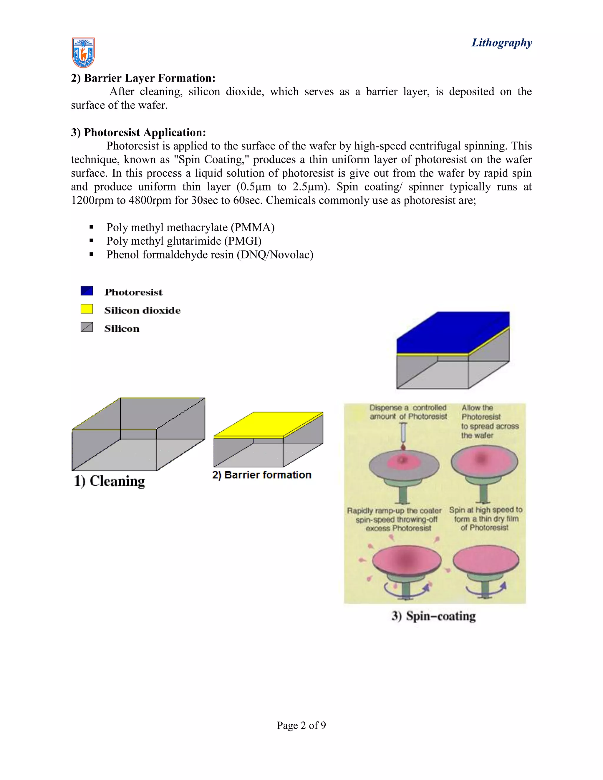 Lithography
Page 2 of 9
2) Barrier Layer Formation:
After cleaning, silicon dioxide, which serves as a barrier layer, is deposited on the
surface of the wafer.
3) Photoresist Application:
Photoresist is applied to the surface of the wafer by high-speed centrifugal spinning. This
technique, known as "Spin Coating," produces a thin uniform layer of photoresist on the wafer
surface. In this process a liquid solution of photoresist is give out from the wafer by rapid spin
and produce uniform thin layer (0.5µm to 2.5µm). Spin coating/ spinner typically runs at
1200rpm to 4800rpm for 30sec to 60sec. Chemicals commonly use as photoresist are;
 Poly methyl methacrylate (PMMA)
 Poly methyl glutarimide (PMGI)
 Phenol formaldehyde resin (DNQ/Novolac)
 