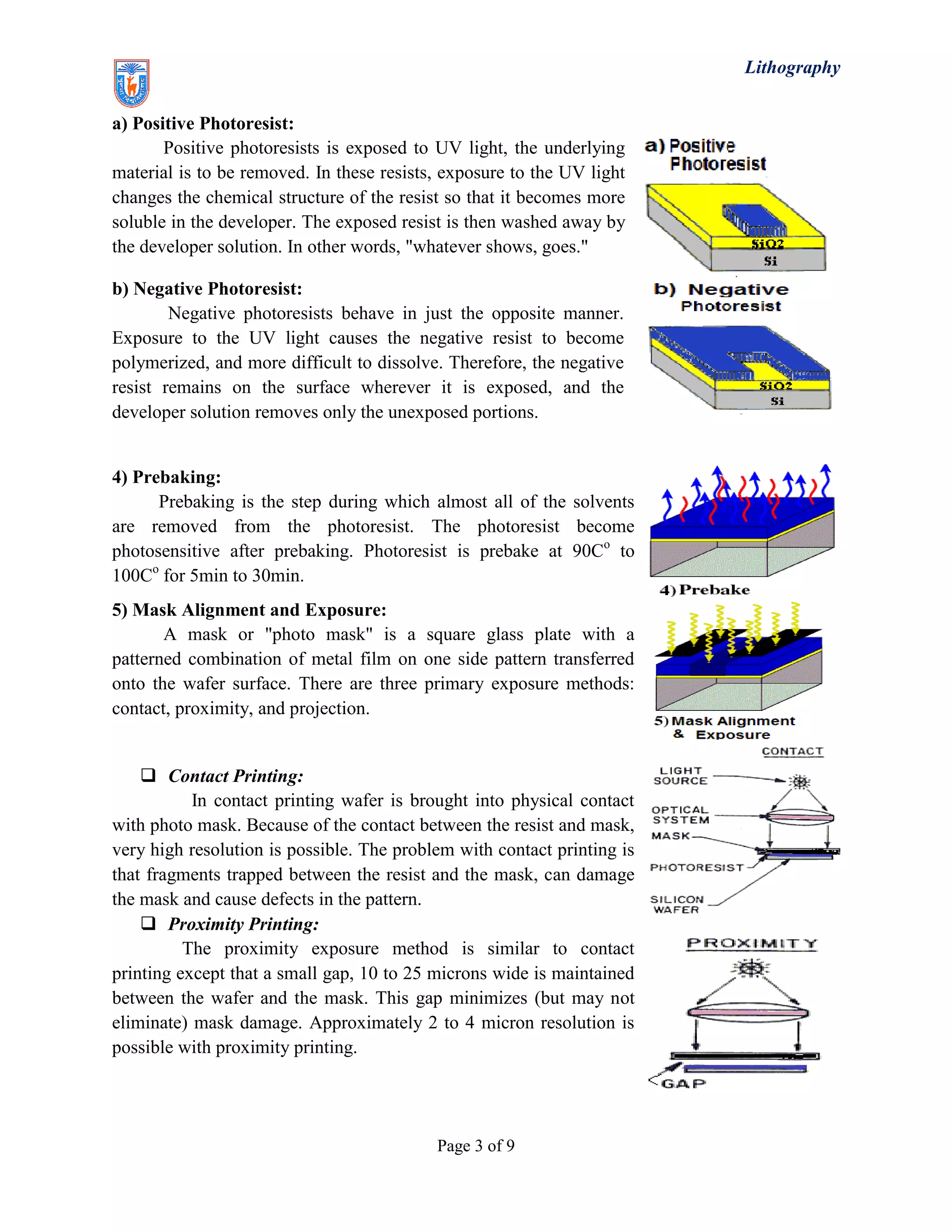 Lithography
Page 3 of 9
a) Positive Photoresist:
Positive photoresists is exposed to UV light, the underlying
material is to be removed. In these resists, exposure to the UV light
changes the chemical structure of the resist so that it becomes more
soluble in the developer. The exposed resist is then washed away by
the developer solution. In other words, "whatever shows, goes."
b) Negative Photoresist:
Negative photoresists behave in just the opposite manner.
Exposure to the UV light causes the negative resist to become
polymerized, and more difficult to dissolve. Therefore, the negative
resist remains on the surface wherever it is exposed, and the
developer solution removes only the unexposed portions.
4) Prebaking:
Prebaking is the step during which almost all of the solvents
are removed from the photoresist. The photoresist become
photosensitive after prebaking. Photoresist is prebake at 90Co
to
100Co
for 5min to 30min.
5) Mask Alignment and Exposure:
A mask or "photo mask" is a square glass plate with a
patterned combination of metal film on one side pattern transferred
onto the wafer surface. There are three primary exposure methods:
contact, proximity, and projection.
 Contact Printing:
In contact printing wafer is brought into physical contact
with photo mask. Because of the contact between the resist and mask,
very high resolution is possible. The problem with contact printing is
that fragments trapped between the resist and the mask, can damage
the mask and cause defects in the pattern.
 Proximity Printing:
The proximity exposure method is similar to contact
printing except that a small gap, 10 to 25 microns wide is maintained
between the wafer and the mask. This gap minimizes (but may not
eliminate) mask damage. Approximately 2 to 4 micron resolution is
possible with proximity printing.
 