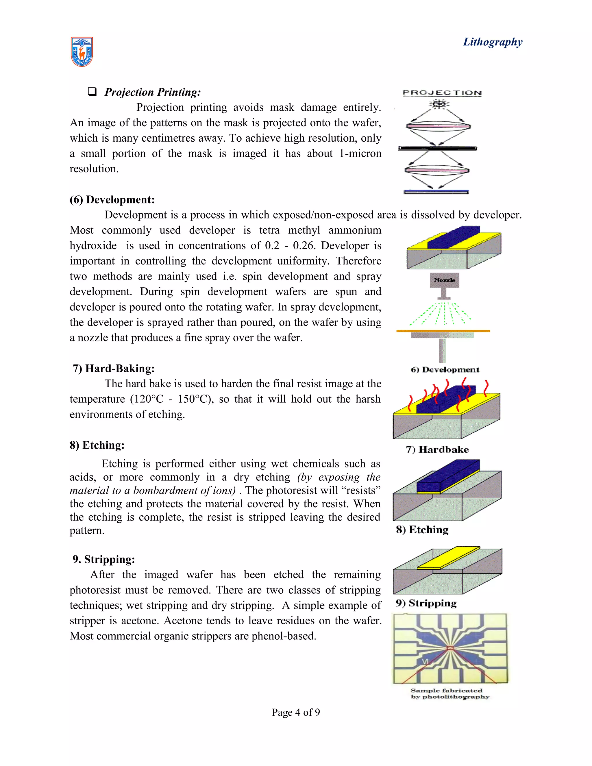 Lithography
Page 4 of 9
 Projection Printing:
Projection printing avoids mask damage entirely.
An image of the patterns on the mask is projected onto the wafer,
which is many centimetres away. To achieve high resolution, only
a small portion of the mask is imaged it has about 1-micron
resolution.
(6) Development:
Development is a process in which exposed/non-exposed area is dissolved by developer.
Most commonly used developer is tetra methyl ammonium
hydroxide is used in concentrations of 0.2 - 0.26. Developer is
important in controlling the development uniformity. Therefore
two methods are mainly used i.e. spin development and spray
development. During spin development wafers are spun and
developer is poured onto the rotating wafer. In spray development,
the developer is sprayed rather than poured, on the wafer by using
a nozzle that produces a fine spray over the wafer.
7) Hard-Baking:
The hard bake is used to harden the final resist image at the
temperature (120°C - 150°C), so that it will hold out the harsh
environments of etching.
8) Etching:
Etching is performed either using wet chemicals such as
acids, or more commonly in a dry etching (by exposing the
material to a bombardment of ions) . The photoresist will “resists”
the etching and protects the material covered by the resist. When
the etching is complete, the resist is stripped leaving the desired
pattern.
9. Stripping:
After the imaged wafer has been etched the remaining
photoresist must be removed. There are two classes of stripping
techniques; wet stripping and dry stripping. A simple example of
stripper is acetone. Acetone tends to leave residues on the wafer.
Most commercial organic strippers are phenol-based.
 